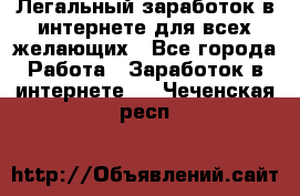 Легальный заработок в интернете для всех желающих - Все города Работа » Заработок в интернете   . Чеченская респ.